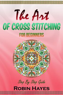 The Art of Cross Stitching for Beginners: Step By Step Guide Cover Image