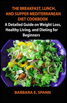 The Breakfast, Lunch, and Supper Meditterranean Diet Cookbook: A Detailed Guide on Weight Loss, Healthy Living, and Dieting for Beginners By Barbara E. Spann Cover Image