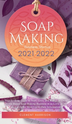 Soap Making Business Startup 2021-2022: Step-by-Step Guide to Start, Grow and Run your Own Home Based Soap Making Business in 30 days with the Most Up Cover Image