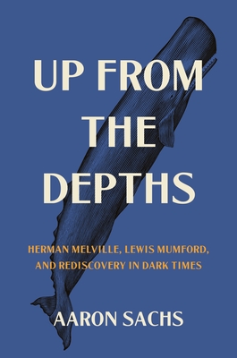 Up from the Depths: Herman Melville, Lewis Mumford, and Rediscovery in Dark Times By Aaron Sachs Cover Image