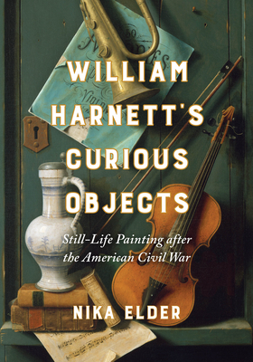 William Harnett’s Curious Objects: Still-Life Painting after the American Civil War By Nika Elder Cover Image