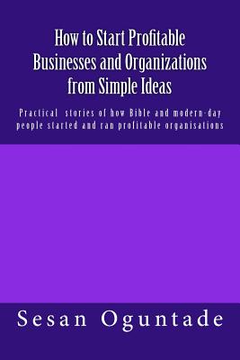 How to Start Profitable Businesses and Organizations from Simple Ideas: Practical stories of how Bible and modern-day people started and ran profitabl By Sesan Oguntade Cover Image