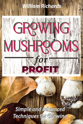 GROWING MUSHROOMS for PROFIT - Simple and Advanced Techniques for Growing By William Richards Cover Image