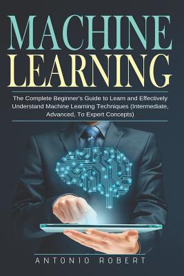 Machine learning: The Complete Beginner's Guide to Learn and Effectively Understand Machine Learning Techniques (Intermediate, Advanced, By Antonio Robert Cover Image