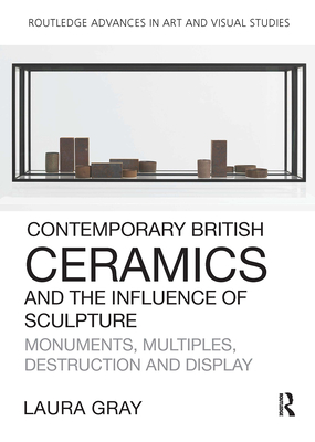 Contemporary British Ceramics and the Influence of Sculpture: Monuments, Multiples, Destruction and Display (Routledge Advances in Art and Visual Studies) By Laura Gray Cover Image