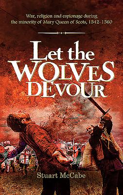 Let the Wolves Devour: War, religion and espionage during the minority of Mary Queen of Scots, 1542-1560 By Stuart McCabe Cover Image