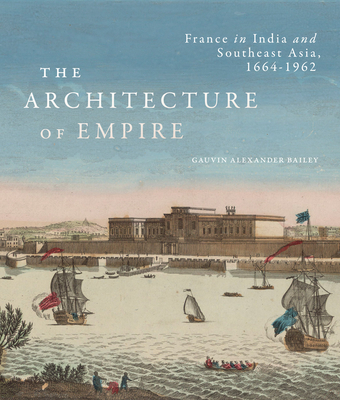 The Architecture of Empire: France in India and Southeast Asia, 1664–1962 By Gauvin Alexander Bailey Cover Image