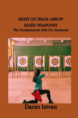 Right on Track Arrow Based Weaponry: The Fundamental Aide for Amateurs Cover Image