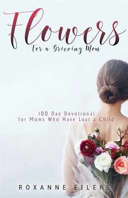 Flowers for a Grieving Mom: 100 Day Devotional for Moms who have lost a Child By Roxanne a. Eilers Cover Image