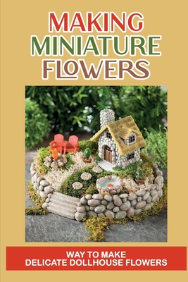 Making Miniature Flowers: Way To Make Delicate Dollhouse Flowers: Miniature Flowermaking Cover Image