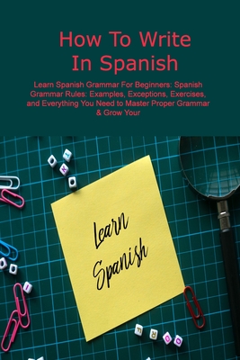 How To Write In Spanish: Learn Spanish Grammar For Beginners: Spanish Grammar Rules: Examples, Exceptions, Exercises, and Everything You Need t Cover Image