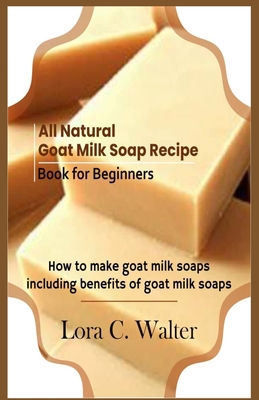 All Natural Goat Milk Soap Recipe Book for Beginners: How to make goat milk soaps By Lora C. Walter Cover Image