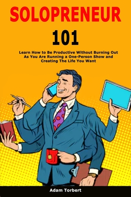 Solopreneur 101: Learn How to Be Productive Without Burning Out As You Are Running a One-Person Show and Creating The Life You Want By Adam Torbert Cover Image