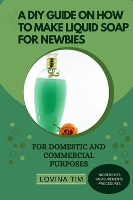 A DIY Guide on How to Make Liquid Soap for Newbies: For Domestic and Commercial Purposes By Lovina Tim Cover Image