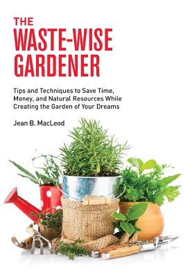 The Waste-Wise Gardener: Tips and Techniques to Save Time, Money, and Natural Resources While Creating the Garden of Your Dreams Cover Image