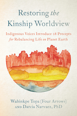 Restoring the Kinship Worldview: Indigenous Voices Introduce 28 Precepts for Rebalancing Life on Planet Earth By Wahinkpe Topa (Four Arrows), Darcia Narvaez, PhD Cover Image