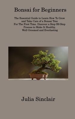 Bonsai for Beginners: The Essential Guide to Learn How To Grow and Take Care of a Bonsai Tree For The First Time. Discover a Step-B9 Step Pr By Julia Sinclair Cover Image