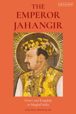 The Emperor Jahangir: Power and Kingship in Mughal India By Lisa Balabanlilar Cover Image
