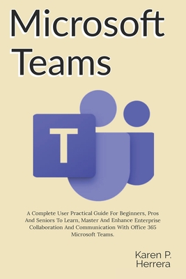 Microsoft Teams: A Complete User Practical Guide For Beginners, Pros And Seniors To Learn, Master And Enhance Enterprise Collaboration Cover Image