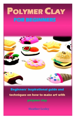 Polymer Clay for Beginners: Beginners' inspirational guide and techniques on how to make art with polymer clay Cover Image