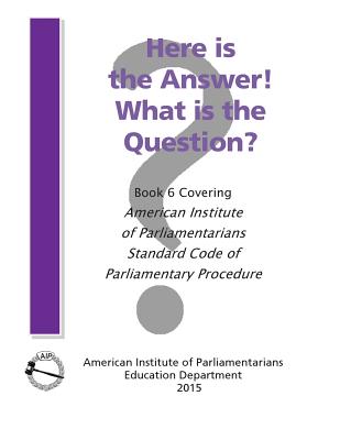 Here is the Answer! What is the Question?: Book 6, Covering American Institute of Parliamentarians Standard Code of Parliamentary Procedure Cover Image