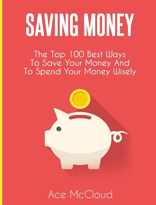 Saving Money: The Top 100 Best Ways To Save Your Money And To Spend Your Money Wisely Cover Image