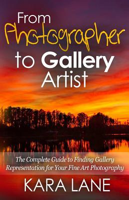 From Photographer to Gallery Artist: The Complete Guide to Finding Gallery Representation for Your Fine Art Photography By Kara Lane Cover Image