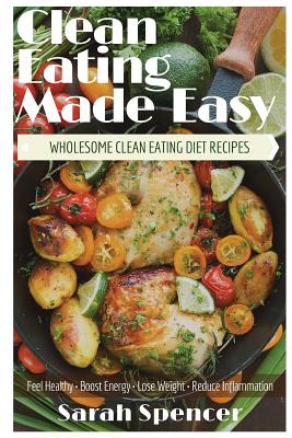 Clean Eating Made Easy! Wholesome Clean Eating Diet Recipes: Feel Healthy, Boost Energy, Lose Weight, Reduce Inflammation By Sarah Spencer Cover Image