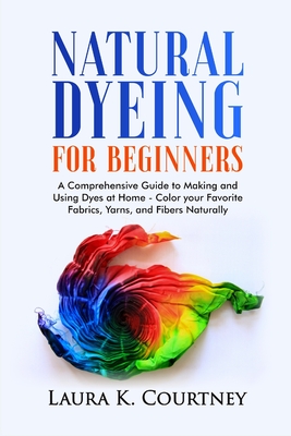Natural Dyeing for Beginners: A Comprehensive Guide to Making and Using Dyes at Home - Color your Favorite Fabrics, Yarns, and Fibers Naturally Cover Image