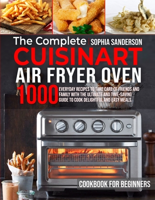 The Complete Cuisinart Air Fryer Oven Cookbook for Beginners: 1000 Everyday Recipes To Take Care Of Friends And Family With The Ultimate And Time-Savi Cover Image