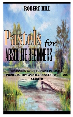 PASTELs FOR ABSOLUTE BEGINNERS: Beginners Guide To Paint In Pastel: Projects, Tips And Techniques To Get You Started By Robert Hill Cover Image