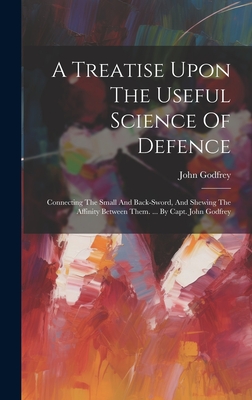 A Treatise Upon The Useful Science Of Defence: Connecting The Small And Back-sword, And Shewing The Affinity Between Them. ... By Capt. John Godfrey Cover Image