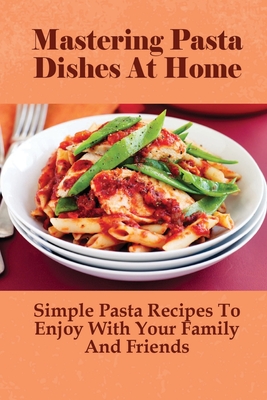 Mastering Pasta Dishes At Home: Simple Pasta Recipes To Enjoy With Your  Family And Friends: Pasta Cookbook (Paperback) | An Unlikely Story  Bookstore & Café