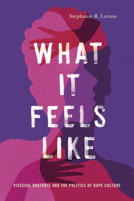 What It Feels Like: Visceral Rhetoric and the Politics of Rape Culture (Rhetoric and Democratic Deliberation #27) By Stephanie R. Larson Cover Image