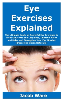 Eye Exercises Explained: The Ultimate Guide on Powerful Eye Exercises to Treat Glaucoma and Lazy Eyes, Improve Vision and Relax and Strengthen By Jacob Ware Cover Image