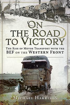 On the Road to Victory: The Rise of Motor Transport with the Bef on the Western Front By Michael Harrison Cover Image