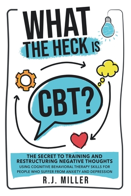 What The Heck Is CBT?: The Secret To Training And Restructuring Negative Thoughts Using Cognitive Behavioral Therapy Skills For People Who Su