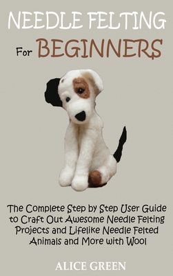 Needle Felting for Beginners: The Complete Step by Step User Guide to Craft Out Awesome Needle Felting Projects and Lifelike Needle Felted Animals a By Alice Green Cover Image