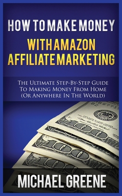 How to Make Money with Amazon Affiliate Marketing: The Ultimate Step-By-Step Guide to Making Money from Home (or Anywhere in the World) Cover Image