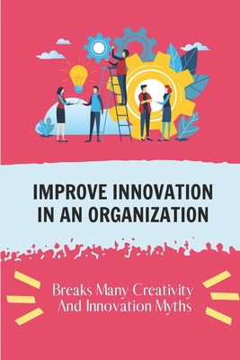 Improve Innovation In An Organization: Breaks Many Creativity And Innovation Myths: Innovation And Creativity Inmportance By Tuan Geissel Cover Image