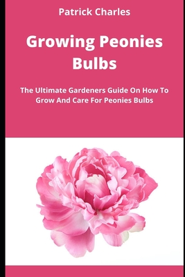 Growing Peonies Bulbs: The Ultimate Gardeners Guide On How To Grow And Care For Peonies Bulbs By Patrick Charles Cover Image