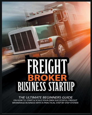 Freight Broker Business Startup: The Ultimate Beginners Guide on How to Start & Scale Your Own Succesful Freight Brokerage Business With a Practical S Cover Image