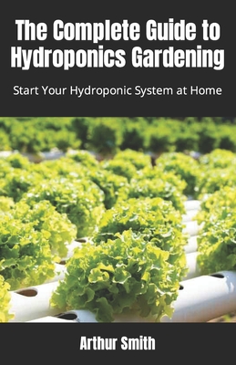 The Complete Guide to Hydroponics Gardening: Start Your Hydroponic System at Home By Arthur Smith Cover Image