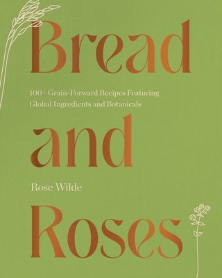 Bread and Roses: 100+ Grain Forward Recipes featuring Global Ingredients and Botanicals By Rose Wilde Cover Image
