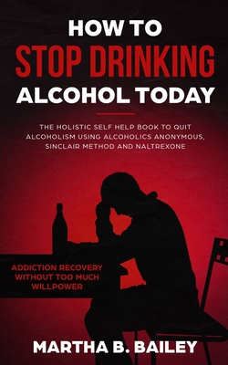 How To Stop Drinking Alcohol Today: The Holistic Self Help Book To Quit Alcoholism Using Alcoholics Anonymous, Sinclair Method and Naltrexone (Addicti By Martha B. Bailey Cover Image