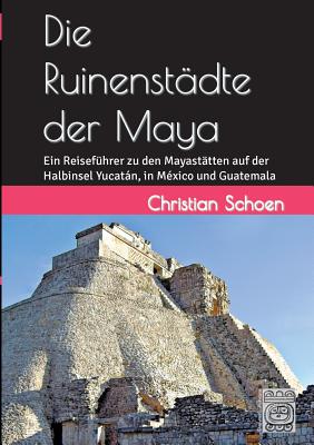 Die Ruinenstädte der Maya: Ein Reiseführer zu den Mayastätten auf der Halbinsel Yucatán, in México und Guatemala