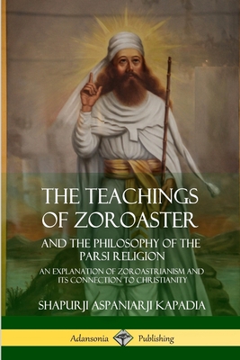 The Teachings of Zoroaster and the Philosophy of the Parsi Religion: An Explanation of Zoroastrianism and its Connection to Christianity Cover Image