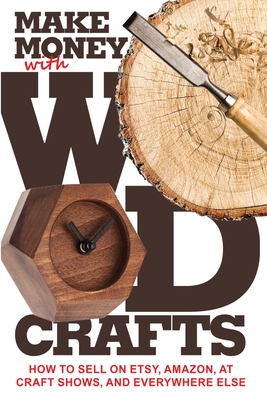 Make Money with Wood Crafts: How to Sell on Etsy, Amazon, at Craft Shows, to Interior Designers and Everywhere Else, and How to Get Top Dollars for Cover Image