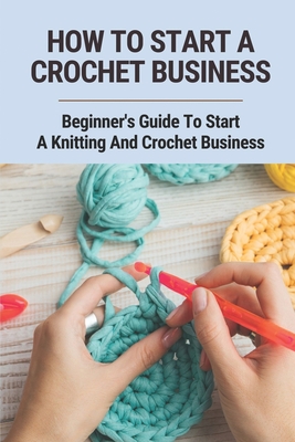 How To Start A Crochet Business: Beginner's Guide To Start A Knitting And Crochet Business: Starting A Crochet Business Ideas In 2021 Cover Image