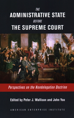 The Administrative State Before the Supreme Court: Perspectives on the Nondelegation Doctrine By Peter J. Wallison (Editor), John Yoo (Editor) Cover Image